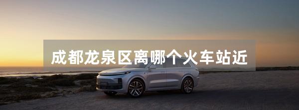 成都龙泉区离哪个火车站近