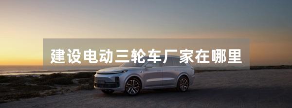 建设电动三轮车厂家在哪里